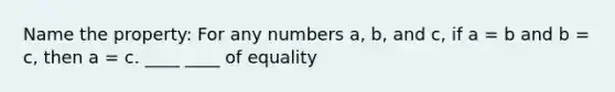 Name the property: For any numbers a, b, and c, if a = b and b = c, then a = c. ____ ____ of equality