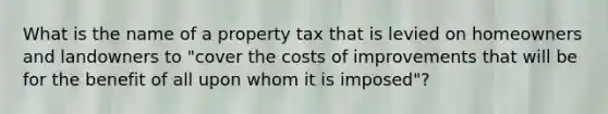 What is the name of a property tax that is levied on homeowners and landowners to "cover the costs of improvements that will be for the benefit of all upon whom it is imposed"?