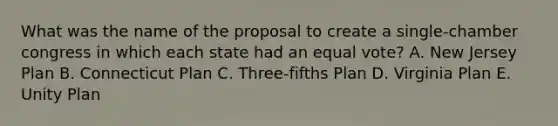 What was the name of the proposal to create a single-chamber congress in which each state had an equal vote? A. New Jersey Plan B. Connecticut Plan C. Three-fifths Plan D. Virginia Plan E. Unity Plan