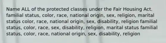 Name ALL of the protected classes under the Fair Housing Act. familial status, color, race, national origin, sex, religion, marital status color, race, national origin, sex, disability, religion familial status, color, race, sex, disability, religion, marital status familial status, color, race, national origin, sex, disability, religion