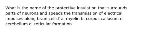 What is the name of the protective insulation that surrounds parts of neurons and speeds the transmission of electrical impulses along brain cells? a. myelin b. corpus callosum c. cerebellum d. reticular formation