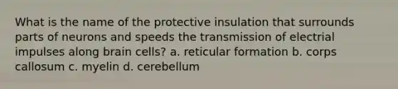 What is the name of the protective insulation that surrounds parts of neurons and speeds the transmission of electrial impulses along brain cells? a. reticular formation b. corps callosum c. myelin d. cerebellum