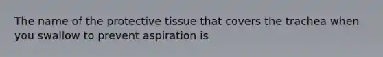 The name of the protective tissue that covers the trachea when you swallow to prevent aspiration is