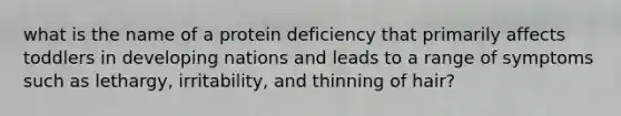 what is the name of a protein deficiency that primarily affects toddlers in developing nations and leads to a range of symptoms such as lethargy, irritability, and thinning of hair?