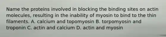 Name the proteins involved in blocking the binding sites on actin molecules, resulting in the inability of myosin to bind to the thin filaments. A. calcium and topomyosin B. torpomyosin and troponin C. actin and calcium D. actin and myosin