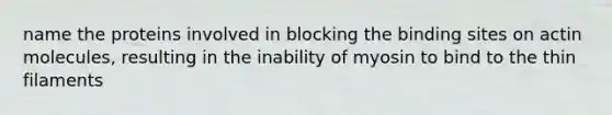 name the proteins involved in blocking the binding sites on actin molecules, resulting in the inability of myosin to bind to the thin filaments