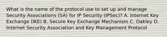 What is the name of the protocol use to set up and manage Security Associations (SA) for IP Security (IPSec)? A. Internet Key Exchange (IKE) B. Secure Key Exchange Mechanism C. Oakley D. Internet Security Association and Key Management Protocol