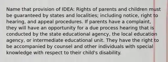 Name that provision of IDEA: Rights of parents and children must be guaranteed by states and localities; including notice, right to hearing, and appeal procedures. If parents have a complaint, they will have an opportunity for a due process hearing that is conducted by the state educational agency, the local education agency, or intermediate educational unit. They have the right to be accompanied by counsel and other individuals with special knowledge with respect to their child's disability.