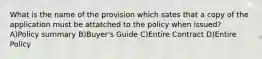 What is the name of the provision which sates that a copy of the application must be attatched to the policy when issued? A)Policy summary B)Buyer's Guide C)Entire Contract D)Entire Policy