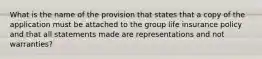 What is the name of the provision that states that a copy of the application must be attached to the group life insurance policy and that all statements made are representations and not warranties?