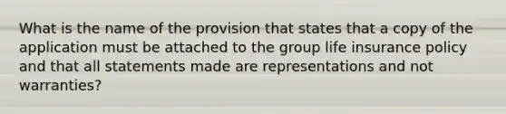 What is the name of the provision that states that a copy of the application must be attached to the group life insurance policy and that all statements made are representations and not warranties?