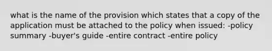 what is the name of the provision which states that a copy of the application must be attached to the policy when issued: -policy summary -buyer's guide -entire contract -entire policy