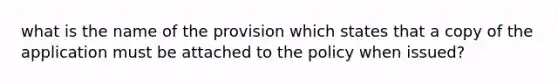 what is the name of the provision which states that a copy of the application must be attached to the policy when issued?