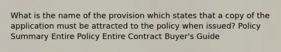 What is the name of the provision which states that a copy of the application must be attracted to the policy when issued? Policy Summary Entire Policy Entire Contract Buyer's Guide