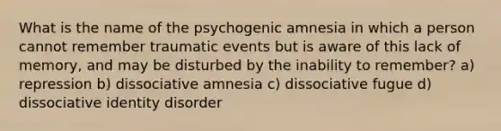 What is the name of the psychogenic amnesia in which a person cannot remember traumatic events but is aware of this lack of memory, and may be disturbed by the inability to remember? a) repression b) dissociative amnesia c) dissociative fugue d) dissociative identity disorder