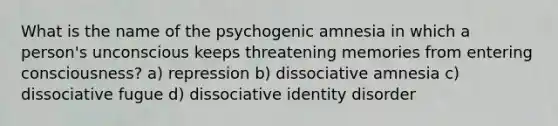 What is the name of the psychogenic amnesia in which a person's unconscious keeps threatening memories from entering consciousness? a) repression b) dissociative amnesia c) dissociative fugue d) dissociative identity disorder