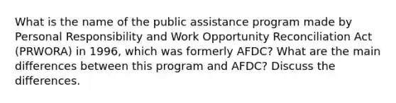 What is the name of the public assistance program made by Personal Responsibility and Work Opportunity Reconciliation Act (PRWORA) in 1996, which was formerly AFDC? What are the main differences between this program and AFDC? Discuss the differences.