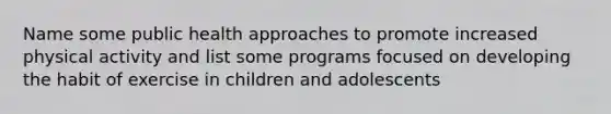 Name some public health approaches to promote increased physical activity and list some programs focused on developing the habit of exercise in children and adolescents