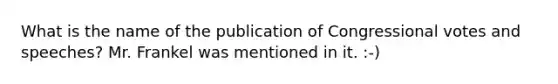 What is the name of the publication of Congressional votes and speeches? Mr. Frankel was mentioned in it. :-)