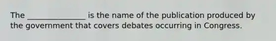 The _______________ is the name of the publication produced by the government that covers debates occurring in Congress.