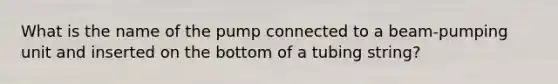 What is the name of the pump connected to a beam-pumping unit and inserted on the bottom of a tubing string?