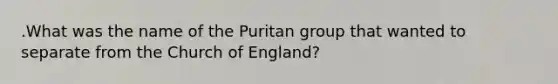 .What was the name of the Puritan group that wanted to separate from the Church of England?