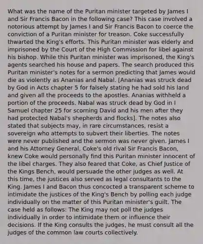 What was the name of the Puritan minister targeted by James I and Sir Francis Bacon in the following case? This case involved a notorious attempt by James I and Sir Francis Bacon to coerce the conviction of a Puritan minister for treason. Coke successfully thwarted the King's efforts. This Puritan minister was elderly and imprisoned by the Court of the High Commission for libel against his bishop. While this Puritan minister was imprisoned, the King's agents searched his house and papers. The search produced this Puritan minister's notes for a sermon predicting that James would die as violently as Ananias and Nabal. [Ananias was struck dead by God in Acts chapter 5 for falsely stating he had sold his land and given all the proceeds to the apostles. Ananias withheld a portion of the proceeds. Nabal was struck dead by God in I Samuel chapter 25 for scorning David and his men after they had protected Nabal's shepherds and flocks]. The notes also stated that subjects may, in rare circumstances, resist a sovereign who attempts to subvert their liberties. The notes were never published and the sermon was never given. James I and his Attorney General, Coke's old rival Sir Francis Bacon, knew Coke would personally find this Puritan minister innocent of the libel charges. They also feared that Coke, as Chief Justice of the Kings Bench, would persuade the other judges as well. At this time, the justices also served as legal consultants to the King. James I and Bacon thus concocted a transparent scheme to intimidate the justices of the King's Bench by polling each judge individually on the matter of this Puritan minister's guilt. The case held as follows: The King may not poll the judges individually in order to intimidate them or influence their decisions. If the King consults the judges, he must consult all the judges of the common law courts collectively.