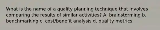 What is the name of a quality planning technique that involves comparing the results of similar activities? A. brainstorming b. benchmarking c. cost/benefit analysis d. quality metrics