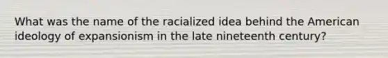 What was the name of the racialized idea behind the American ideology of expansionism in the late nineteenth century?