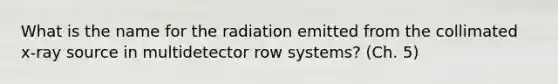 What is the name for the radiation emitted from the collimated x-ray source in multidetector row systems? (Ch. 5)