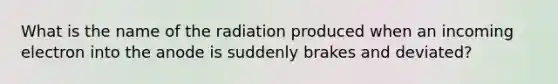 What is the name of the radiation produced when an incoming electron into the anode is suddenly brakes and deviated?