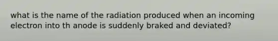 what is the name of the radiation produced when an incoming electron into th anode is suddenly braked and deviated?