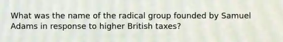 What was the name of the radical group founded by Samuel Adams in response to higher British taxes?