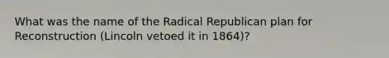 What was the name of the Radical Republican plan for Reconstruction (Lincoln vetoed it in 1864)?