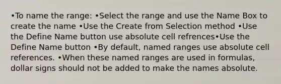 •To name the range: •Select the range and use the Name Box to create the name •Use the Create from Selection method •Use the Define Name button use absolute cell refrences•Use the Define Name button •By default, named ranges use absolute cell references. •When these named ranges are used in formulas, dollar signs should not be added to make the names absolute.