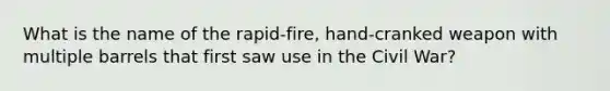 What is the name of the rapid-fire, hand-cranked weapon with multiple barrels that first saw use in the Civil War?