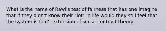 What is the name of Rawl's test of fairness that has one imagine that if they didn't know their "lot" in life would they still feel that the system is fair? -extension of social contract theory