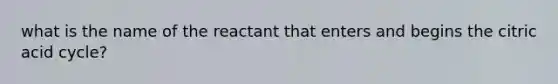 what is the name of the reactant that enters and begins the citric acid cycle?