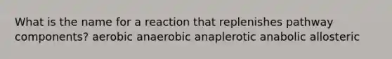 What is the name for a reaction that replenishes pathway components? aerobic anaerobic anaplerotic anabolic allosteric