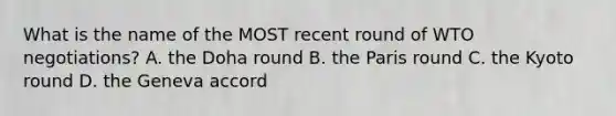 What is the name of the MOST recent round of WTO negotiations? A. the Doha round B. the Paris round C. the Kyoto round D. the Geneva accord