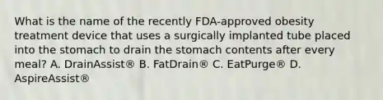 What is the name of the recently FDA-approved obesity treatment device that uses a surgically implanted tube placed into the stomach to drain the stomach contents after every meal? A. DrainAssist® B. FatDrain® C. EatPurge® D. AspireAssist®