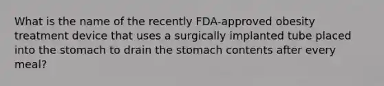 What is the name of the recently FDA-approved obesity treatment device that uses a surgically implanted tube placed into the stomach to drain the stomach contents after every meal?