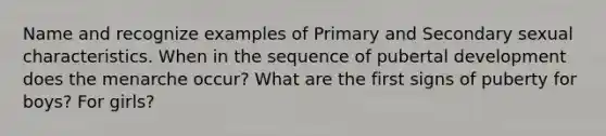 Name and recognize examples of Primary and Secondary sexual characteristics. When in the sequence of pubertal development does the menarche occur? What are the first signs of puberty for boys? For girls?