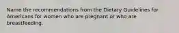 Name the recommendations from the Dietary Guidelines for Americans for women who are pregnant or who are breastfeeding.