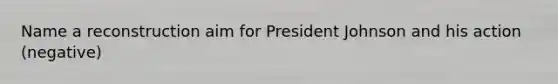 Name a reconstruction aim for President Johnson and his action (negative)