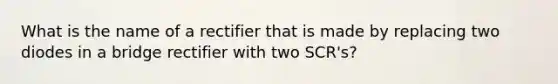 What is the name of a rectifier that is made by replacing two diodes in a bridge rectifier with two SCR's?