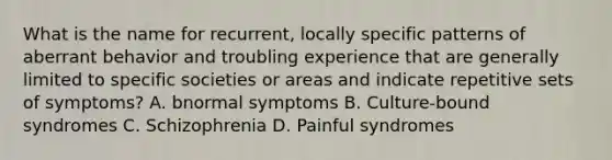 What is the name for recurrent, locally specific patterns of aberrant behavior and troubling experience that are generally limited to specific societies or areas and indicate repetitive sets of symptoms? A. bnormal symptoms B. Culture-bound syndromes C. Schizophrenia D. Painful syndromes