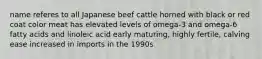 name referes to all Japanese beef cattle horned with black or red coat color meat has elevated levels of omega-3 and omega-6 fatty acids and linoleic acid early maturing, highly fertile, calving ease increased in imports in the 1990s