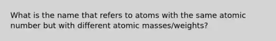 What is the name that refers to atoms with the same atomic number but with different <a href='https://www.questionai.com/knowledge/k6F2qwrmRJ-atomic-masses' class='anchor-knowledge'>atomic masses</a>/weights?