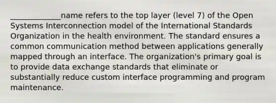 _____________name refers to the top layer (level 7) of the Open Systems Interconnection model of the International Standards Organization in the health environment. The standard ensures a common communication method between applications generally mapped through an interface. The organization's primary goal is to provide data exchange standards that eliminate or substantially reduce custom interface programming and program maintenance.